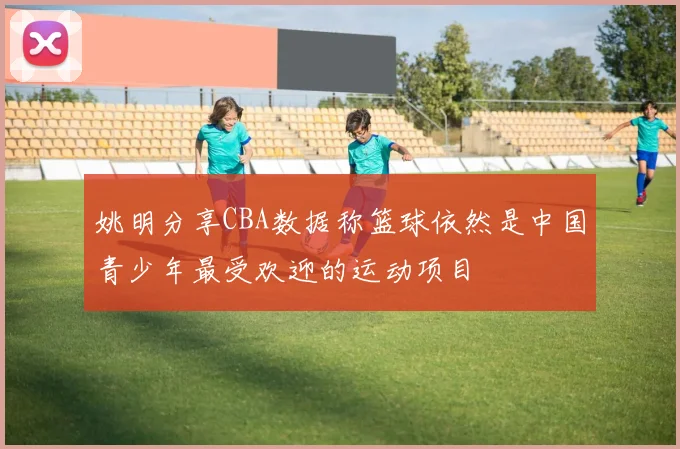 姚明分享CBA数据称篮球依然是中国青少年最受欢迎的运动项目