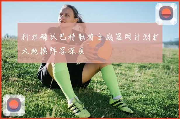 科尔确认巴特勒将出战篮网计划扩大轮换阵容深度