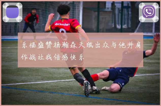 乐福盛赞杨瀚森天赋出众与他并肩作战让我倍感快乐