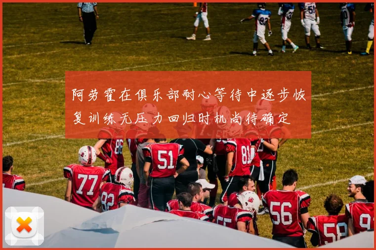 阿劳霍在俱乐部耐心等待中逐步恢复训练无压力回归时机尚待确定