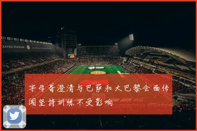 字母哥澄清与巴萨和大巴黎会面传闻坚持训练不受影响