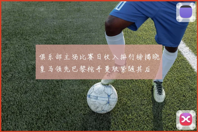 俱乐部主场比赛日收入排行榜揭晓皇马领先巴黎枪手曼联紧随其后
