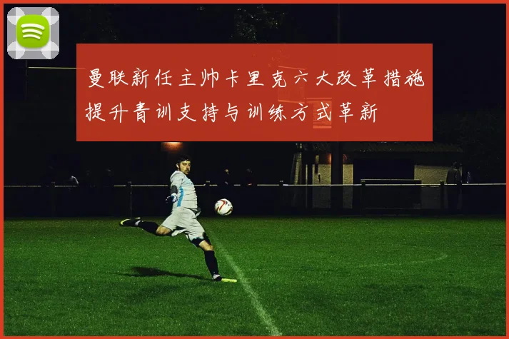 曼联新任主帅卡里克六大改革措施提升青训支持与训练方式革新