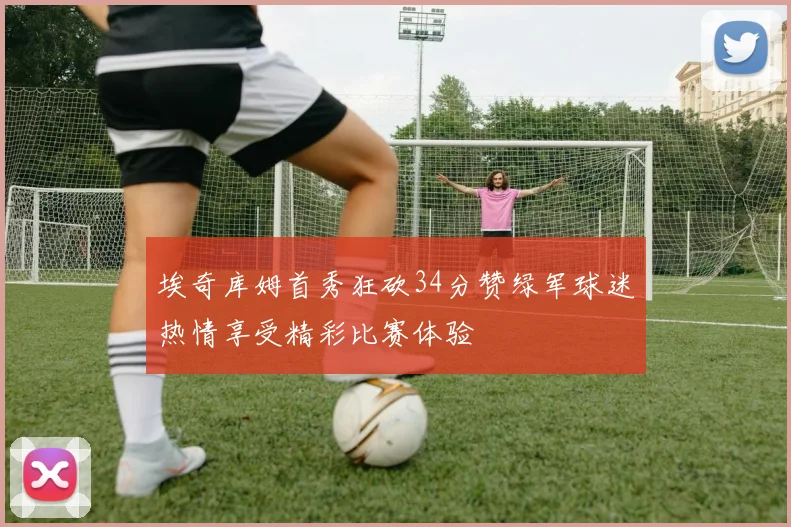 埃奇库姆首秀狂砍34分赞绿军球迷热情享受精彩比赛体验