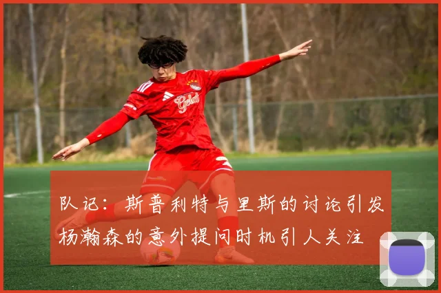 队记：斯普利特与里斯的讨论引发杨瀚森的意外提问时机引人关注