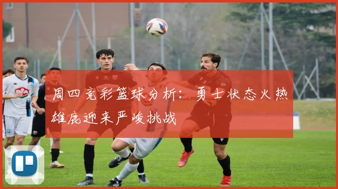周四竞彩篮球分析：勇士状态火热雄鹿迎来严峻挑战