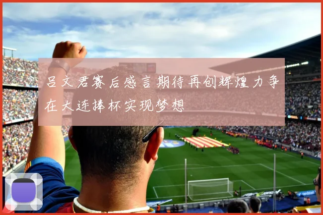 吕文君赛后感言期待再创辉煌力争在大连捧杯实现梦想