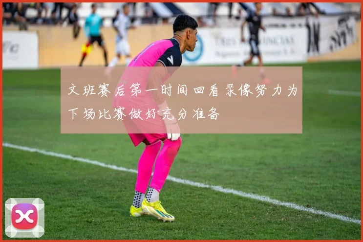 文班赛后第一时间回看录像努力为下场比赛做好充分准备