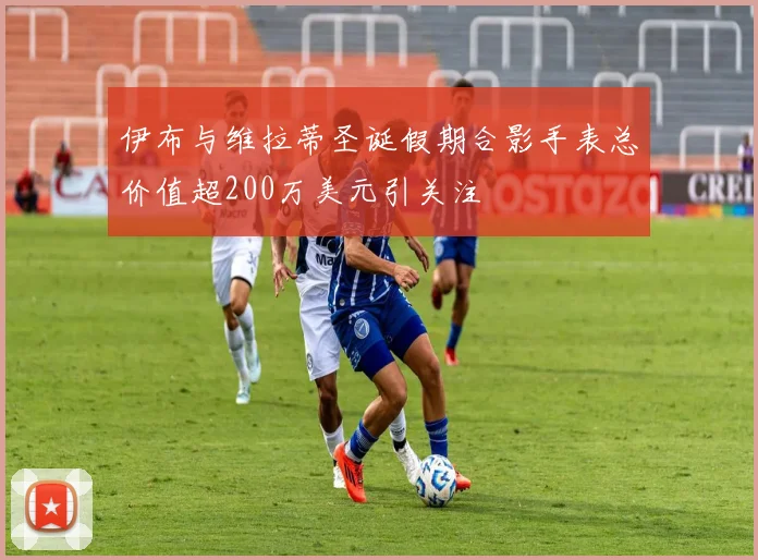 伊布与维拉蒂圣诞假期合影手表总价值超200万美元引关注