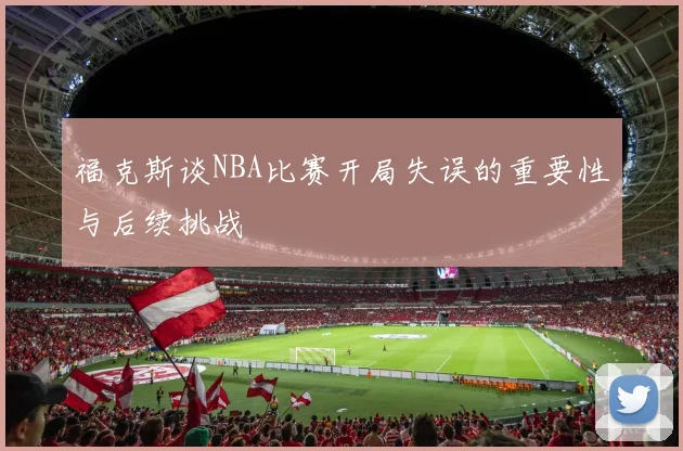 福克斯谈NBA比赛开局失误的重要性与后续挑战