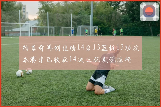 约基奇再创佳绩14分13篮板13助攻本赛季已收获14次三双表现惊艳