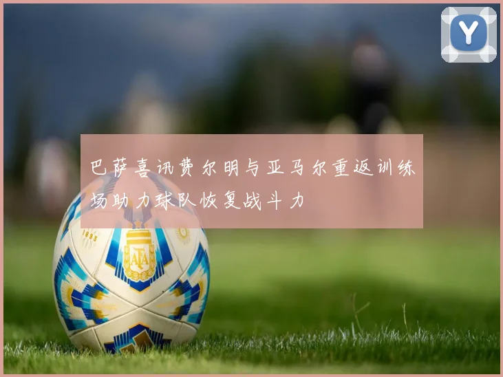 巴萨喜讯费尔明与亚马尔重返训练场助力球队恢复战斗力