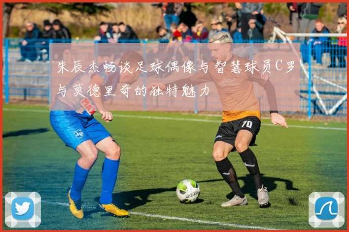 朱辰杰畅谈足球偶像与智慧球员C罗与莫德里奇的独特魅力