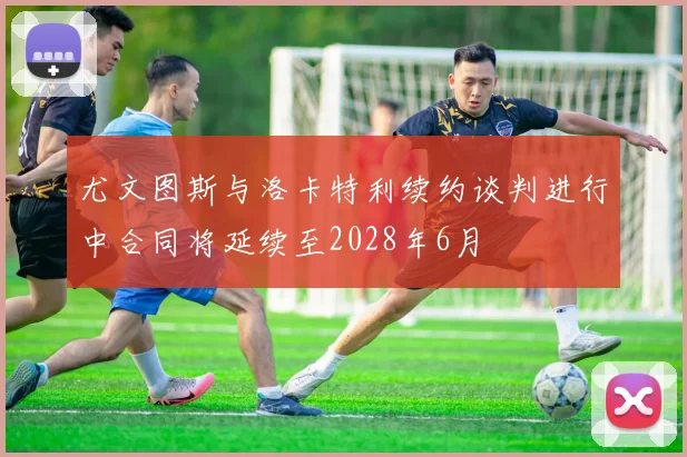 尤文图斯与洛卡特利续约谈判进行中合同将延续至2028年6月