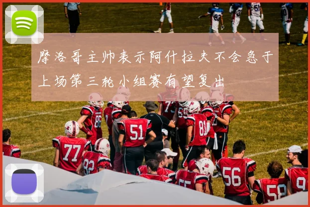 摩洛哥主帅表示阿什拉夫不会急于上场第三轮小组赛有望复出