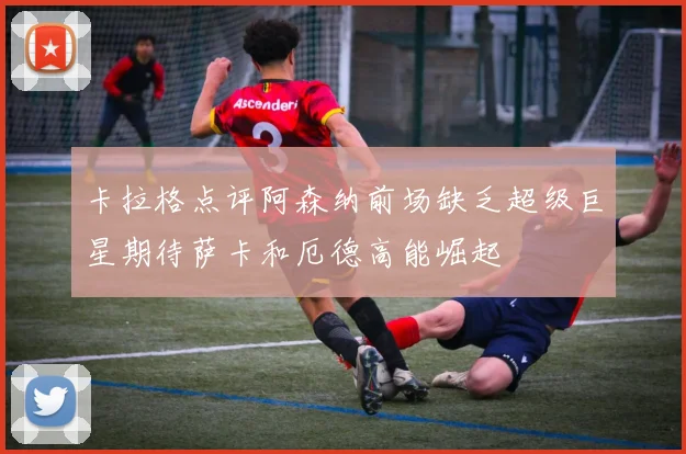 卡拉格点评阿森纳前场缺乏超级巨星期待萨卡和厄德高能崛起