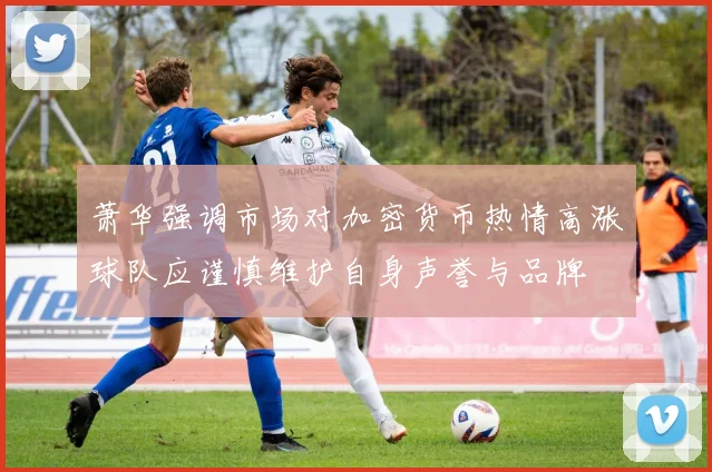 萧华强调市场对加密货币热情高涨球队应谨慎维护自身声誉与品牌