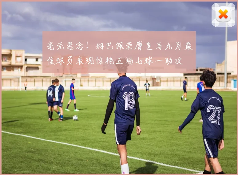 毫无悬念！姆巴佩荣膺皇马九月最佳球员表现惊艳五场七球一助攻