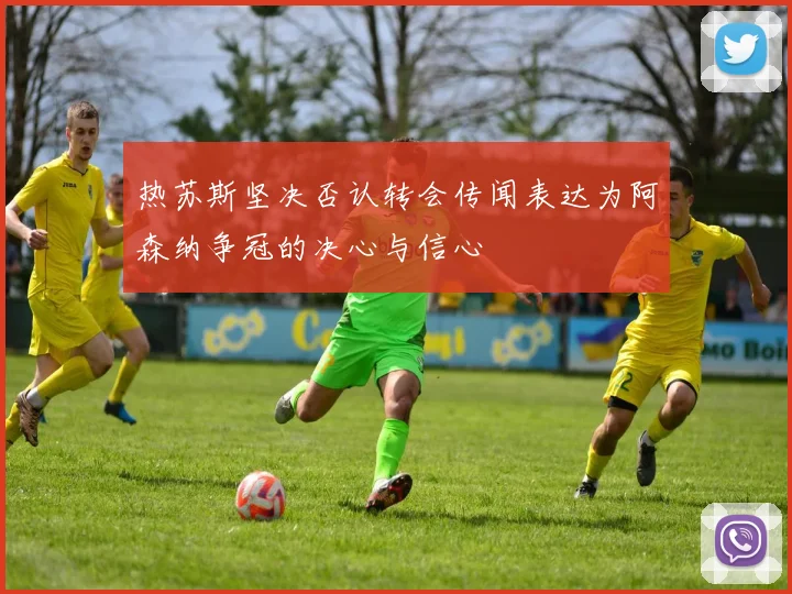 热苏斯坚决否认转会传闻表达为阿森纳争冠的决心与信心