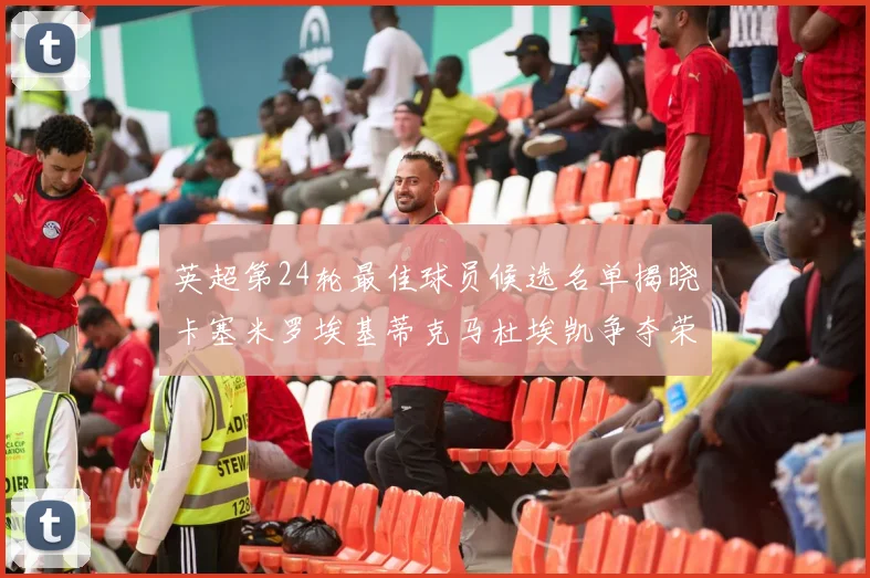 英超第24轮最佳球员候选名单揭晓卡塞米罗埃基蒂克马杜埃凯争夺荣誉