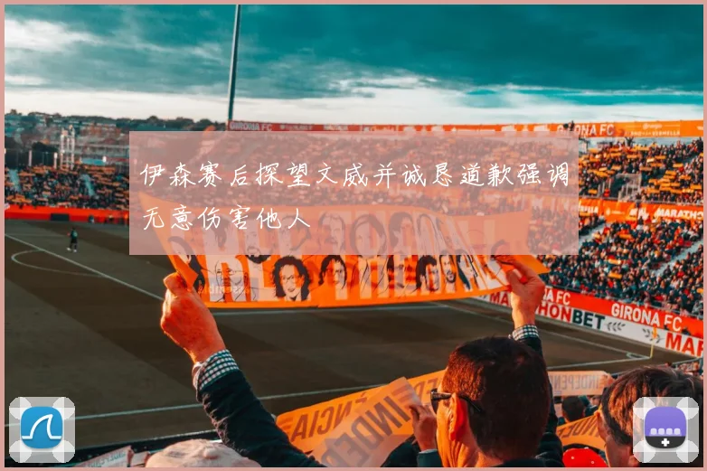 伊森赛后探望文威并诚恳道歉强调无意伤害他人