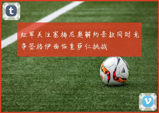 红军关注塞梅尼奥解约条款同时竞争签格伊面临皇萨仁挑战