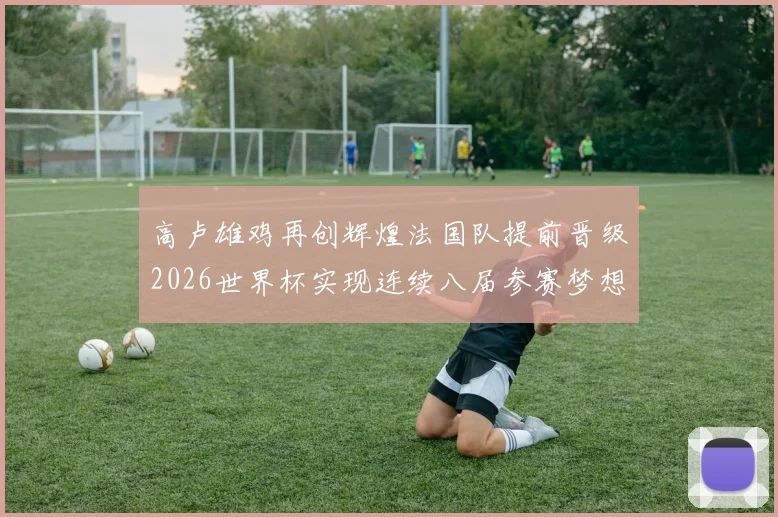 高卢雄鸡再创辉煌法国队提前晋级2026世界杯实现连续八届参赛梦想