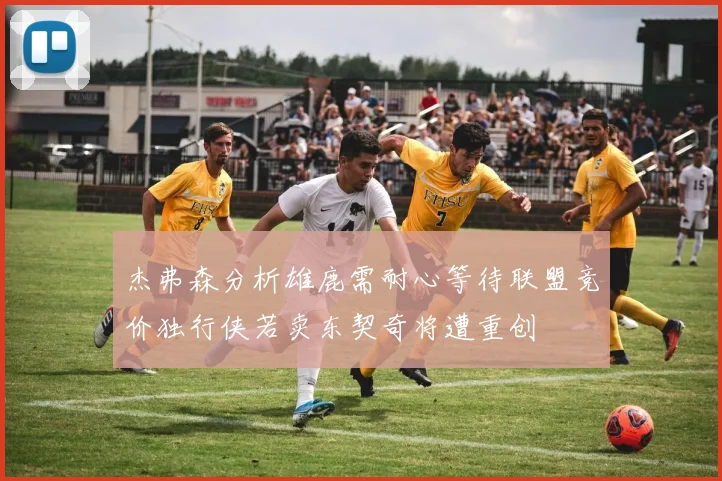 杰弗森分析雄鹿需耐心等待联盟竞价独行侠若卖东契奇将遭重创