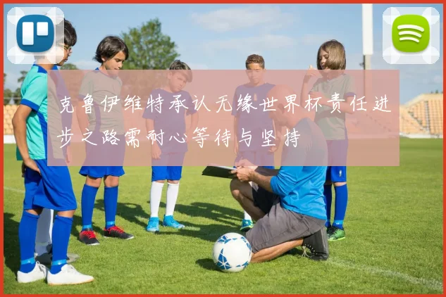 克鲁伊维特承认无缘世界杯责任进步之路需耐心等待与坚持