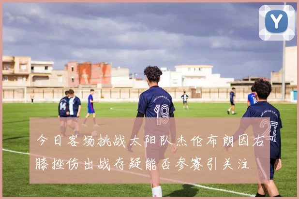 今日客场挑战太阳队杰伦布朗因右膝挫伤出战存疑能否参赛引关注