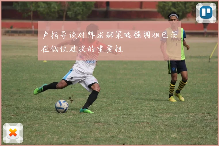 卢指导谈对阵龙狮策略强调祖巴茨在低位进攻的重要性