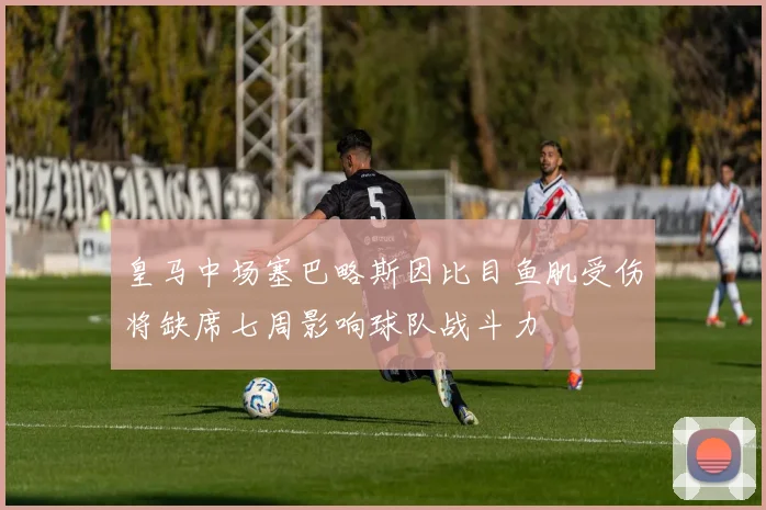 皇马中场塞巴略斯因比目鱼肌受伤将缺席七周影响球队战斗力