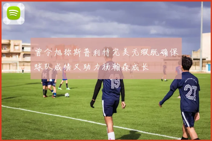 曾令旭称斯普利特完美无瑕既确保球队成绩又助力杨瀚森成长