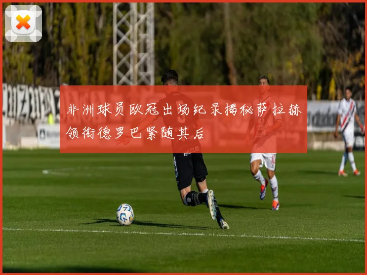 非洲球员欧冠出场纪录揭秘萨拉赫领衔德罗巴紧随其后