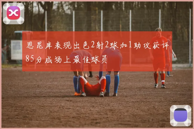 恩昆库表现出色2射2球加1助攻获评85分成场上最佳球员