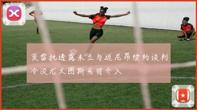 莫雷托透露米兰与迈尼昂续约谈判冷淡尤文图斯或将介入