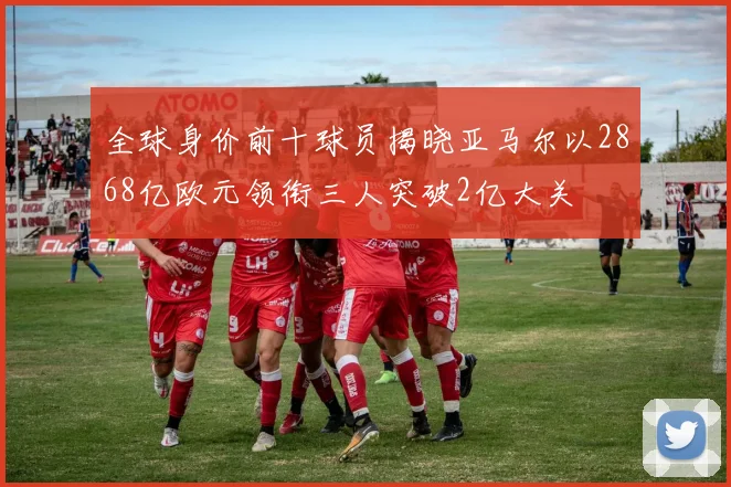 全球身价前十球员揭晓亚马尔以2868亿欧元领衔三人突破2亿大关