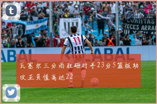 瓦塞尔三分雨狂砸对手23分5篮板助攻正负值高达22