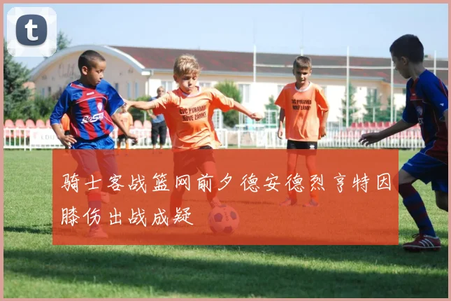 骑士客战篮网前夕德安德烈亨特因膝伤出战成疑