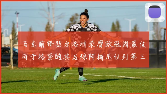 马竞前锋瑟尔洛特荣膺欧冠周最佳海于格紧随其后琼阿梅尼位列第三